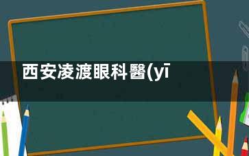 西安凌渡眼科醫(yī)院怎么樣？全飛秒/ICL晶體植入+兒童近視防控實(shí)測(cè)，醫(yī)生資質(zhì)/設(shè)備/透明收費(fèi)揭秘！